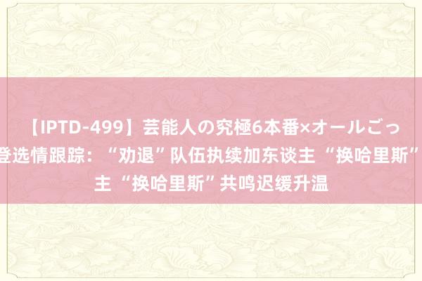 【IPTD-499】芸能人の究極6本番×オールごっくん AYA 拜登选情跟踪：“劝退”队伍执续加东谈主 “换哈里斯”共鸣迟缓升温