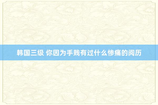 韩国三级 你因为手贱有过什么惨痛的阅历