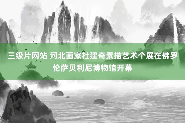 三级片网站 河北画家杜建奇素描艺术个展在佛罗伦萨贝利尼博物馆开幕