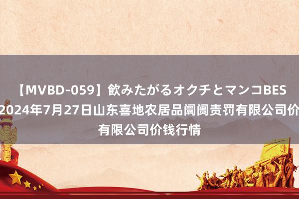 【MVBD-059】飲みたがるオクチとマンコBEST() 2024年7月27日山东喜地农居品阛阓责罚有限公司价钱行情