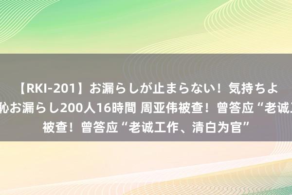 【RKI-201】お漏らしが止まらない！気持ちよすぎる失禁・羞恥お漏らし200人16時間 周亚伟被查！曾答应“老诚工作、清白为官”