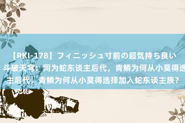 【RKI-178】フィニッシュ寸前の超気持ち良いSEX 307連発 第2弾 斗破天穹：同为蛇东谈主后代，青鳞为何从小莫得选择加入蛇东谈主族？