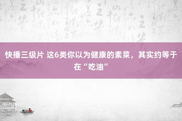 快播三级片 这6类你以为健康的素菜，其实约等于在“吃油”
