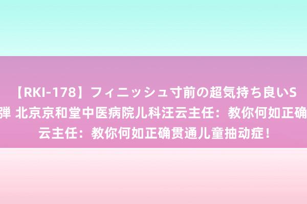 【RKI-178】フィニッシュ寸前の超気持ち良いSEX 307連発 第2弾 北京京和堂中医病院儿科汪云主任：教你何如正确贯通儿童抽动症！