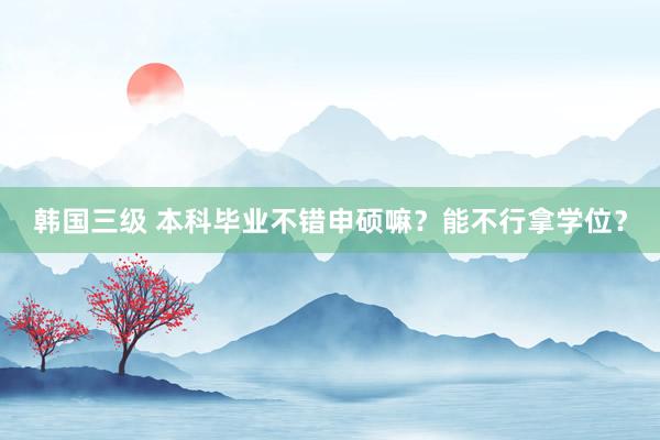 韩国三级 本科毕业不错申硕嘛?能不行拿学位?