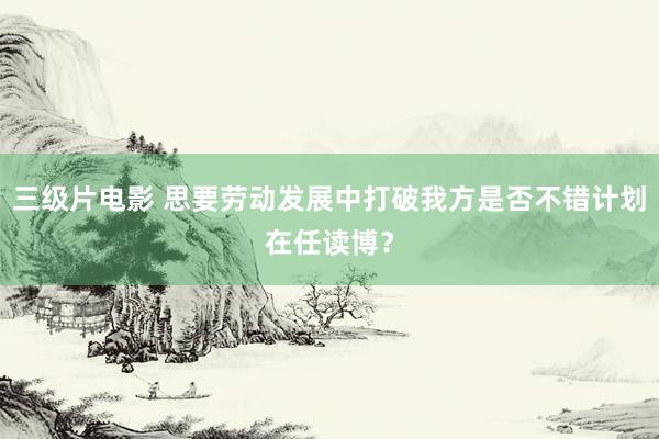 三级片电影 思要劳动发展中打破我方是否不错计划在任读博?