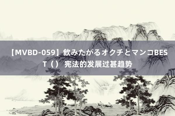 【MVBD-059】飲みたがるオクチとマンコBEST（） 宪法的发展过甚趋势
