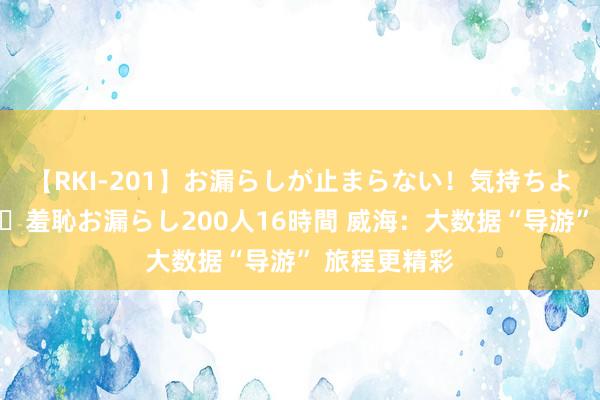 【RKI-201】お漏らしが止まらない！気持ちよすぎる失禁・羞恥お漏らし200人16時間 威海：大数据“导游” 旅程更精彩