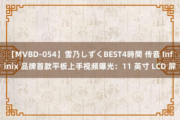 【MVBD-054】雪乃しずくBEST4時間 传音 Infinix 品牌首款平板上手视频曝光：11 英寸 LCD 屏