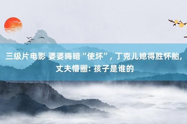 三级片电影 婆婆晦暗“使坏”， 丁克儿媳得胜怀胎， 丈夫懵圈: 孩子是谁的