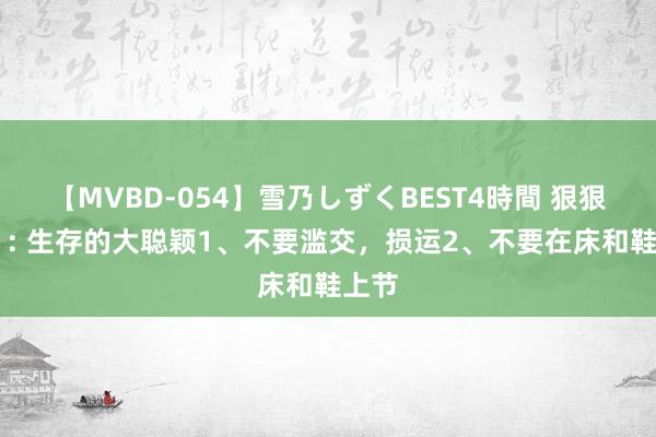 【MVBD-054】雪乃しずくBEST4時間 狠狠记着 : 生存的大聪颖1、不要滥交,损运2、不要在床和鞋上节