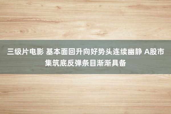三级片电影 基本面回升向好势头连续幽静 A股市集筑底反弹条目渐渐具备