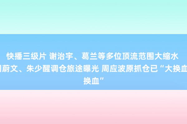 快播三级片 谢治宇、葛兰等多位顶流范围大缩水 周蔚文、朱少醒调仓旅途曝光 周应波原抓仓已“大换血”