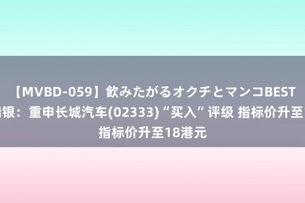 【MVBD-059】飲みたがるオクチとマンコBEST() 瑞银:重申长城汽车(02333)“买入”评级 指标价升至18港元
