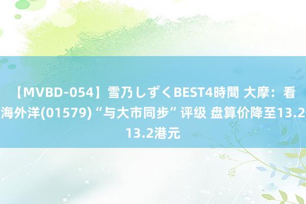 【MVBD-054】雪乃しずくBEST4時間 大摩:看守颐海外洋(01579)“与大市同步”评级 盘算价降至13.2港元
