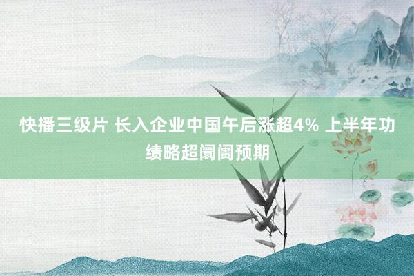 快播三级片 长入企业中国午后涨超4% 上半年功绩略超阛阓预期
