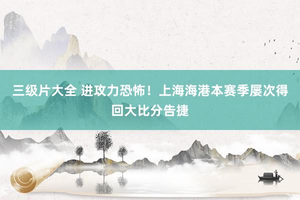 三级片大全 进攻力恐怖!上海海港本赛季屡次得回大比分告捷