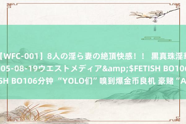 【WFC-001】8人の淫ら妻の絶頂快感！！ 黒真珠淫華帳</a>2005-08-19ウエストメディア&$FETISH BO106分钟 “YOLO们”嗅到爆金币良机 豪赌“AI信仰”卷土重来