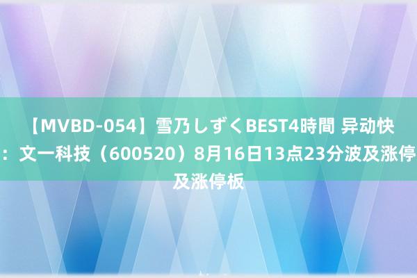 【MVBD-054】雪乃しずくBEST4時間 异动快报:文一科技(600520)8月16日13点23分波及涨停板