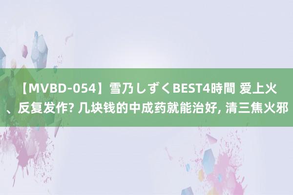 【MVBD-054】雪乃しずくBEST4時間 爱上火、反复发作? 几块钱的中成药就能治好， 清三焦火邪