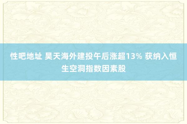 性吧地址 昊天海外建投午后涨超13% 获纳入恒生空洞指数因素股