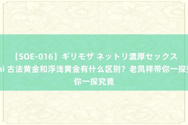 【SOE-016】ギリモザ ネットリ濃厚セックス Ami 古法黄金和浮浅黄金有什么区别？老凤祥带你一探究竟