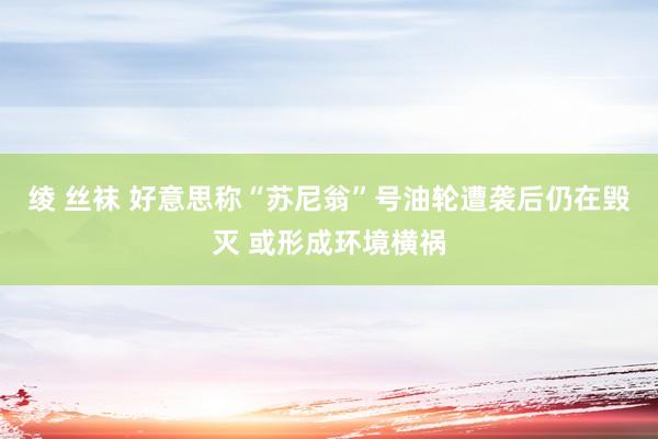 绫 丝袜 好意思称“苏尼翁”号油轮遭袭后仍在毁灭 或形成环境横祸