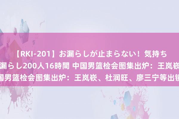 【RKI-201】お漏らしが止まらない!気持ちよすぎる失禁・羞恥お漏らし200人16時間 中国男篮检会图集出炉:王岚嵚、杜润旺、廖三宁等出镜
