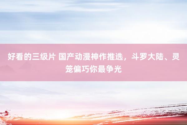 好看的三级片 国产动漫神作推选，斗罗大陆、灵笼偏巧你最争光