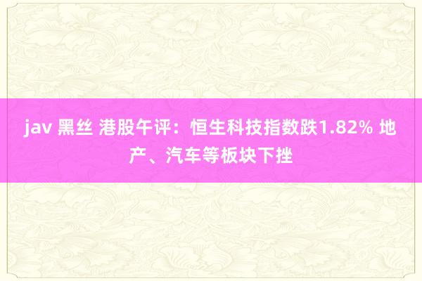 jav 黑丝 港股午评:恒生科技指数跌1.82% 地产、汽车等板块下挫