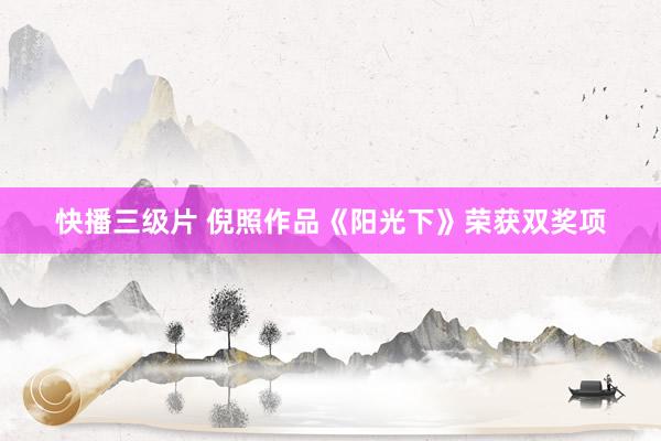 快播三级片 倪照作品《阳光下》荣获双奖项