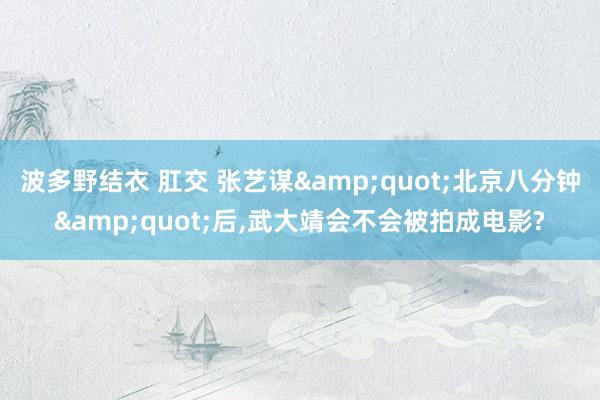 波多野结衣 肛交 张艺谋&quot;北京八分钟&quot;后，武大靖会不会被拍成电影?
