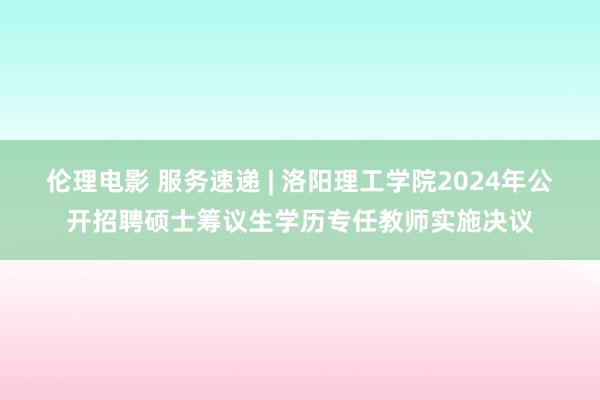 伦理电影 服务速递 | 洛阳理工学院2024年公开招聘硕士筹议生学历专任教师实施决议