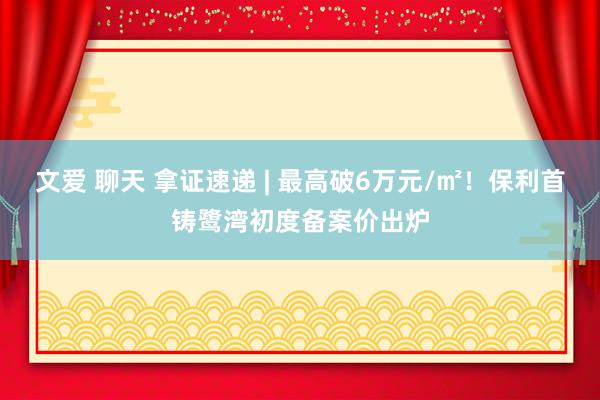 文爱 聊天 拿证速递 | 最高破6万元/㎡！保利首铸鹭湾初度备案价出炉
