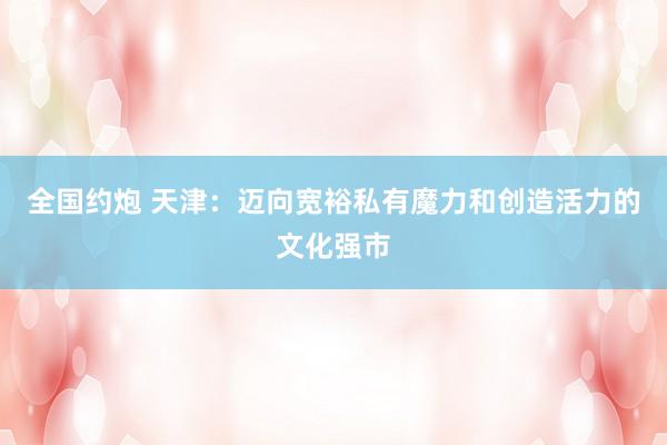 全国约炮 天津:迈向宽裕私有魔力和创造活力的文化强市