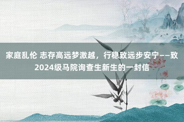 家庭乱伦 志存高远梦激越，行稳致远步安宁——致2024级马院询查生新生的一封信