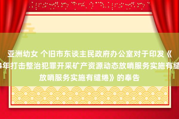 亚洲幼女 个旧市东谈主民政府办公室对于印发《个旧市2024年打击整治犯罪开采矿产资源动态放哨服务实施有缱绻》的奉告