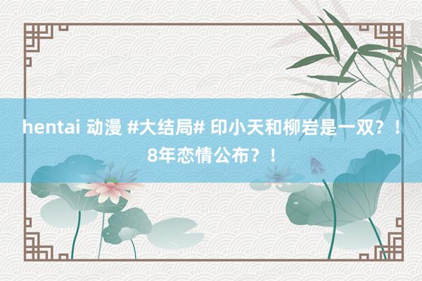 hentai 动漫 #大结局# 印小天和柳岩是一双？！8年恋情公布？！