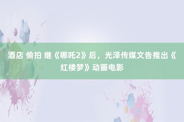 酒店 偷拍 继《哪吒2》后，光泽传媒文告推出《红楼梦》动画电影