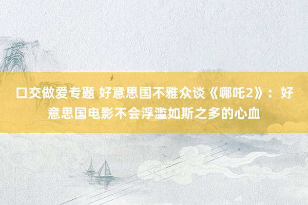 口交做爱专题 好意思国不雅众谈《哪吒2》：好意思国电影不会浮滥如斯之多的心血