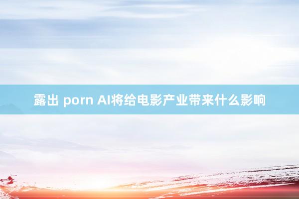 露出 porn AI将给电影产业带来什么影响