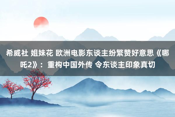希威社 姐妹花 欧洲电影东谈主纷繁赞好意思《哪吒2》：重构中国外传 令东谈主印象真切