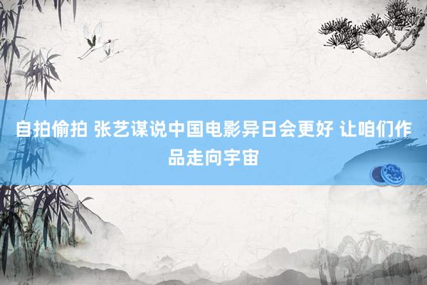 自拍偷拍 张艺谋说中国电影异日会更好 让咱们作品走向宇宙