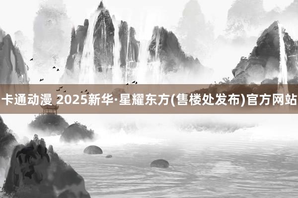 卡通动漫 2025新华·星耀东方(售楼处发布)官方网站