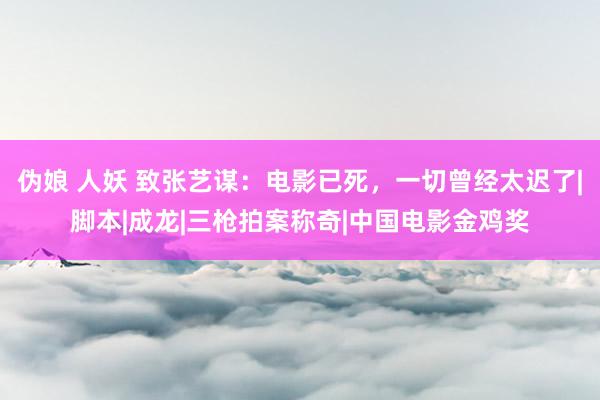伪娘 人妖 致张艺谋：电影已死，一切曾经太迟了|脚本|成龙|三枪拍案称奇|中国电影金鸡奖