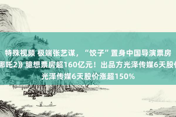 特殊视频 极端张艺谋，“饺子”置身中国导演票房榜前三！《哪吒2》臆想票房超160亿元！出品方光泽传媒6天股价涨超150%