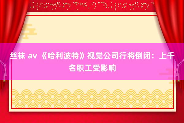 丝袜 av 《哈利波特》视觉公司行将倒闭：上千名职工受影响