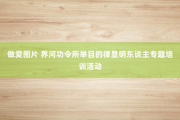 做爱图片 界河功令所举目的律显明东谈主专题培训活动
