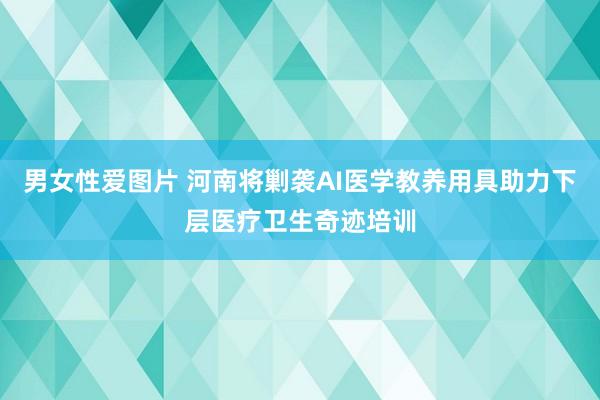 男女性爱图片 河南将剿袭AI医学教养用具助力下层医疗卫生奇迹培训