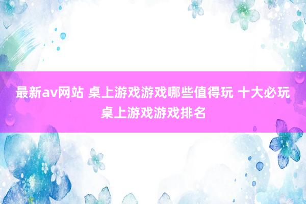 最新av网站 桌上游戏游戏哪些值得玩 十大必玩桌上游戏游戏排名